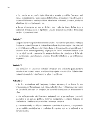 68
3. En caso de ser arrestado algún diputado o senador por delito flagrante, será
puesto inmediatamente a disposición de la Corte de Apelaciones respectiva, con la
información sumaria correspondiente. El Tribunal procederá, entonces, conforme
a lo dispuesto en el inciso anterior.
4. Desde el momento en que se declare, por resolución firme, haber lugar a
formación de causa, queda el diputado o senador imputado suspendido de su cargo
y sujeto al juez competente.
Artículo 71
Los parlamentarios percibirán como única dieta por su labor parlamentaria la que
determine la comisión a que se refiere el artículo 107, la que en ningún caso superará
la percibida por un Ministro de Estado. Para su determinación, se considerará el
buen uso de los recursos públicos y su proporción con las remuneraciones de otros
cargos públicos o de representación popular similares. De esta dieta, se deducirán
las inasistencias injustificadas a sesiones, de conformidad con la ley institucional
respectiva.
Artículo 72
Los diputados y senadores deberán observar una conducta parlamentaria
intachable, de respeto mutuo, y tener un desempeño honesto y leal de la función,
con preeminencia del interés general sobre el particular.
Artículo 73
1. La ley institucional del Congreso Nacional establecerá las bases de una
organización por bancadas en cada Cámara, los derechos y obligaciones que tienen
los parlamentarios que las integren, así como las consecuencias de renunciar a
ellas.
2. Los parlamentarios elegidos como independientes y que no hayan postulado
asociados a un partido político, deberán incorporarse a alguna bancada en
conformidad con el reglamento de la Cámara que integren.
3. Asimismo, esta ley establecerá las normas especiales de probidad, transparencia,
cuenta pública participativa y rendición de cuentas que se le aplicará a los
parlamentarios.
 