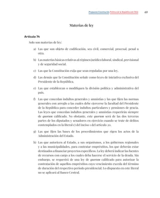 Propuesta Constitución Política de la República de Chile 69
Materias de ley
Artículo 74
Solo son materias de ley:
a) Las que son objeto de codificación, sea civil, comercial, procesal, penal u
otra.
b) Las materias básicas relativas al régimen jurídico laboral, sindical, previsional
y de seguridad social.
c) Las que la Constitución exija que sean reguladas por una ley.
d) Las demás que la Constitución señale como leyes de iniciativa exclusiva del
Presidente de la República.
e) Las que establezcan o modifiquen la división política y administrativa del
país.
f) Las que concedan indultos generales y amnistías y las que fijen las normas
generales con arreglo a las cuales debe ejercerse la facultad del Presidente
de la República para conceder indultos particulares y pensiones de gracia.
Las leyes que concedan indultos generales y amnistías requerirán siempre
de quorum calificado. No obstante, este quorum será de las dos terceras
partes de los diputados y senadores en ejercicio cuando se trate de delitos
contemplados en la literal c) del inciso 1 del artículo 20.
g) Las que fijen las bases de los procedimientos que rigen los actos de la
Administración del Estado.
h) Las que autoricen al Estado, a sus organismos, a los gobiernos regionales
y a las municipalidades, para contratar empréstitos, los que deberán estar
destinados a financiar proyectos específicos. La ley deberá indicar las fuentes
de recursos con cargo a los cuales deba hacerse el servicio de la deuda. Sin
embargo, se requerirá de una ley de quorum calificado para autorizar la
contratación de aquellos empréstitos cuyo vencimiento exceda del término
de duración del respectivo período presidencial. Lo dispuesto en este literal
no se aplicará al Banco Central.
 