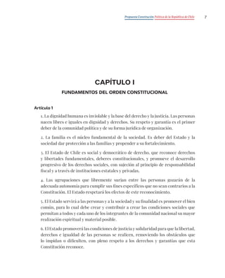 Propuesta Constitución Política de la República de Chile 7
CAPÍTULO I
FUNDAMENTOS DEL ORDEN CONSTITUCIONAL
Artículo 1
1. La dignidad humana es inviolable y la base del derecho y la justicia. Las personas
nacen libres e iguales en dignidad y derechos. Su respeto y garantía es el primer
deber de la comunidad política y de su forma jurídica de organización.
2. La familia es el núcleo fundamental de la sociedad. Es deber del Estado y la
sociedad dar protección a las familias y propender a su fortalecimiento.
3. El Estado de Chile es social y democrático de derecho, que reconoce derechos
y libertades fundamentales, deberes constitucionales, y promueve el desarrollo
progresivo de los derechos sociales, con sujeción al principio de responsabilidad
fiscal y a través de instituciones estatales y privadas.
4. Las agrupaciones que libremente surjan entre las personas gozarán de la
adecuada autonomía para cumplir sus fines específicos que no sean contrarios a la
Constitución. El Estado respetará los efectos de este reconocimiento.
5. El Estado servirá a las personas y a la sociedad y su finalidad es promover el bien
común, para lo cual debe crear y contribuir a crear las condiciones sociales que
permitan a todos y cada uno de los integrantes de la comunidad nacional su mayor
realización espiritual y material posible.
6. El Estado promoverá las condiciones de justicia y solidaridad para que la libertad,
derechos e igualdad de las personas se realicen, removiendo los obstáculos que
lo impidan o dificulten, con pleno respeto a los derechos y garantías que esta
Constitución reconoce.
 
