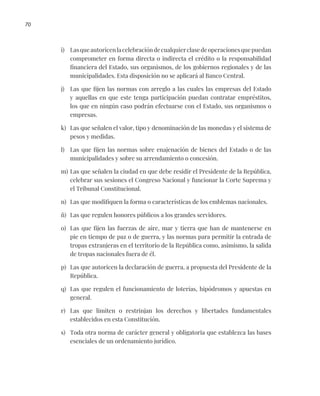 70
i) Lasqueautoricenlacelebracióndecualquierclasedeoperacionesquepuedan
comprometer en forma directa o indirecta el crédito o la responsabilidad
financiera del Estado, sus organismos, de los gobiernos regionales y de las
municipalidades. Esta disposición no se aplicará al Banco Central.
j) Las que fijen las normas con arreglo a las cuales las empresas del Estado
y aquellas en que este tenga participación puedan contratar empréstitos,
los que en ningún caso podrán efectuarse con el Estado, sus organismos o
empresas.
k) Las que señalen el valor, tipo y denominación de las monedas y el sistema de
pesos y medidas.
l) Las que fijen las normas sobre enajenación de bienes del Estado o de las
municipalidades y sobre su arrendamiento o concesión.
m) Las que señalen la ciudad en que debe residir el Presidente de la República,
celebrar sus sesiones el Congreso Nacional y funcionar la Corte Suprema y
el Tribunal Constitucional.
n) Las que modifiquen la forma o características de los emblemas nacionales.
ñ) Las que regulen honores públicos a los grandes servidores.
o) Las que fijen las fuerzas de aire, mar y tierra que han de mantenerse en
pie en tiempo de paz o de guerra, y las normas para permitir la entrada de
tropas extranjeras en el territorio de la República como, asimismo, la salida
de tropas nacionales fuera de él.
p) Las que autoricen la declaración de guerra, a propuesta del Presidente de la
República.
q) Las que regulen el funcionamiento de loterías, hipódromos y apuestas en
general.
r) Las que limiten o restrinjan los derechos y libertades fundamentales
establecidos en esta Constitución.
s) Toda otra norma de carácter general y obligatoria que establezca las bases
esenciales de un ordenamiento jurídico.
 