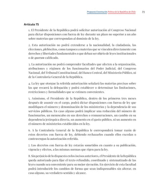 Propuesta Constitución Política de la República de Chile 71
Artículo 75
1. El Presidente de la República podrá solicitar autorización al Congreso Nacional
para dictar disposiciones con fuerza de ley durante un plazo no superior a un año
sobre materias que correspondan al dominio de la ley.
2. Esta autorización no podrá extenderse a la nacionalidad, la ciudadanía, las
elecciones, plebiscitos, como tampoco a materias que se vinculen directamente con
derechos y libertades fundamentales o que deban ser objeto de leyes institucionales
o de quorum calificado.
3. La autorización no podrá comprender facultades que afecten a la organización,
atribuciones y régimen de los funcionarios del Poder Judicial, del Congreso
Nacional, del Tribunal Constitucional, del Banco Central, del Ministerio Público, ni
de la Contraloría General de la República.
4. La ley que otorgue la referida autorización señalará las materias precisas sobre
las que recaerá la delegación y podrá establecer o determinar las limitaciones,
restricciones y formalidades que se estimen convenientes.
5. Asimismo, el Presidente de la República, dentro de los primeros tres meses
después de asumir en el cargo, podrá dictar disposiciones con fuerza de ley que
modifiquen el número y denominación de los ministerios y la dependencia de sus
servicios públicos. En caso alguno podrá implicar una reducción del número de
funcionarios, un menoscabo en sus derechos o remuneraciones, un cambio en su
dependencia jerárquica directa, un aumento en el gasto público, ni un aumento en
el número de ministerios establecidos en la ley.
6. A la Contraloría General de la República le corresponderá tomar razón de
estos decretos con fuerza de ley, debiendo rechazarlos cuando ellos excedan o
contravengan la autorización referida.
7. Los decretos con fuerza de ley estarán sometidos en cuanto a su publicación,
vigencia y efectos, a las mismas normas que rigen para la ley.
8. Sin perjuicio de lo dispuesto en los incisos anteriores, el Presidente de la República
queda autorizado para fijar el texto refundido, coordinado y sistematizado de las
leyes cuando sea conveniente para su mejor ejecución. En ejercicio de esta facultad
podrá introducirle los cambios de forma que sean indispensables sin alterar, en
caso alguno, su verdadero sentido y alcance.
 