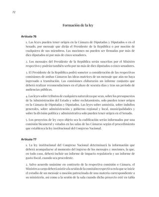 72
Formación de la ley
Artículo 76
1. Las leyes pueden tener origen en la Cámara de Diputadas y Diputados o en el
Senado, por mensaje que dirija el Presidente de la República o por moción de
cualquiera de sus miembros. Las mociones no pueden ser firmadas por más de
diez diputados ni por más de cinco senadores.
2. Los mensajes del Presidente de la República serán suscritos por el Ministro
respectivo y podrán también serlo por no más de diez diputados o cinco senadores.
3. El Presidente de la República podrá someter a consideración de las respectivas
comisiones de ambas Cámaras las ideas matrices de un mensaje que aún no haya
ingresado a tramitación. Las comisiones elaborarán un informe conjunto que
deberá realizar recomendaciones en el plazo de sesenta días y tras un período de
audiencias públicas.
4. Las leyes sobre tributos de cualquiera naturaleza que sean, sobre los presupuestos
de la Administración del Estado y sobre reclutamiento, solo pueden tener origen
en la Cámara de Diputadas y Diputados. Las leyes sobre amnistía, sobre indultos
generales, sobre administración y gobierno regional y local, municipalidades y
sobre la división política y administrativa solo pueden tener origen en el Senado.
5. Los proyectos de ley cuyo objeto sea la codificación serán informados por una
comisión bicameral y votados en las salas de las Cámaras según el procedimiento
que establezca la ley institucional del Congreso Nacional.
Artículo 77
1. La ley institucional del Congreso Nacional determinará la información que
deberá acompañarse al momento del ingreso de los mensajes y mociones, la que,
en todo caso, deberá incluir un informe de impacto regulatorio y un informe de
gasto fiscal, cuando sea procedente.
2. Salvo acuerdo unánime en contrario de la respectiva comisión o Cámara, el
Ministroacargodeberáasistiralasesióndelacomisiónrespectivaenlaqueseinicie
el estudio de un mensaje o moción patrocinada de una materia correspondiente a
su ministerio, así como a la sesión de la sala cuando dicho proyecto esté en tabla
 