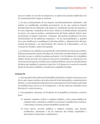 Propuesta Constitución Política de la República de Chile 73
para ser votado. En caso de no comparecer, se aplicará la sanción establecida en la
ley institucional del Congreso Nacional.
3. Las leyes institucionales de los órganos constitucionalmente autónomos, solo
podrán ser modificadas oyéndolos previamente. La ley que regula la función
jurisdiccional de los tribunales solo podrá ser modificada oyendo previamente a
la Corte Suprema. Tratándose de las leyes relativas al nombramiento, formación
de jueces, así como la gestión y administración del Poder Judicial, deberá oírse
previamente al órgano respectivo. Asimismo, solo podrán modificarse las leyes
institucionales de los gobiernos regionales y de las municipalidades, y aquellas
leyes que establezcan o modifiquen la división política y administrativa del país,
oyendo previamente a un representante del Consejo de Gobernadores o de los
Consejos de Alcaldes, según corresponda.
4. Los órganos cuya opinión sea requerida de conformidad con el inciso precedente,
deberán pronunciarse dentro del plazo de treinta días contado desde la recepción
del oficio en que se solicita la opinión pertinente. Si el Presidente de la República
hubiere hecho presente una urgencia al proyecto consultado, se comunicará esta
circunstancia al órgano. En dicho caso, el órgano deberá evacuar la consulta dentro
del plazo que implique la urgencia respectiva. Si el órgano no evacuare la consulta
dentro de los plazos aludidos, se tendrá por cumplido el trámite.
Artículo 78
1.CorresponderáalPresidentedelaRepúblicalainiciativaexclusivadelosproyectos
de ley que tengan relación con la alteración de la división política o administrativa
del país, o con la administración financiera o presupuestaria del Estado, incluyendo
las modificaciones de la Ley de Presupuestos, y con las materias señaladas en los
literales l) y o) del artículo 74.
2. Corresponderá, asimismo, al Presidente de la República la iniciativa exclusiva
para:
a) Imponer, suprimir, reducir o condonar tributos y otras cargas públicas de
cualquier clase o naturaleza, establecer exenciones o modificar las existentes,
y determinar su forma, proporcionalidad o progresión.
b) Crear nuevos servicios públicos o empleos rentados, sean fiscales,
semifiscales, autónomos o de las empresas del Estado; suprimirlos y
determinar sus funciones o atribuciones.
 