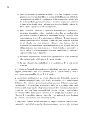 74
c) Contratar empréstitos o celebrar cualquiera otra clase de operaciones que
puedan comprometer el crédito o la responsabilidad financiera del Estado,
de las entidades semifiscales, autónomas, de los gobiernos regionales o de
las municipalidades, y condonar, reducir o modificar obligaciones, intereses
u otras cargas financieras de cualquier naturaleza establecidas en favor del
Fisco o de los organismos o entidades referidos.
d) Fijar, modificar, conceder o aumentar remuneraciones, jubilaciones,
pensiones, montepíos, rentas y cualquiera otra clase de emolumentos,
préstamos o beneficios al personal en servicio o en retiro y a los beneficiarios
de montepío, en su caso, de la Administración del Estado y demás organismos
y entidades anteriormente señalados, con excepción de los cargos indicados
en el artículo 107, como asimismo establecer días feriados, fijar las
remuneraciones mínimas de los trabajadores del sector privado, aumentar
obligatoriamente sus remuneraciones y demás beneficios económicos o
alterar las bases que sirvan para determinarlos; todo ello sin perjuicio de lo
dispuesto en los incisos siguientes.
e) Establecer o modificar las normas sobre seguridad social o que incidan en
ella, tanto del sector público como del sector privado.
f) La que establezca las modalidades y procedimientos de la negociación
colectiva.
3. El Congreso Nacional solo podrá aceptar, disminuir o rechazar los servicios,
empleos, emolumentos, préstamos, beneficios, gastos y demás iniciativas sobre la
materia que proponga el Presidente de la República.
4. Las mociones e indicaciones que versen sobre materias de iniciativa exclusiva
del Presidente de la República serán declaradas inadmisibles por la mesa directiva
de la respectiva Cámara o por quien ejerza la presidencia de la comisión, según
corresponda. La declaración de admisibilidad podrá ser enmendada con los votos
favorables de la mayoría de los integrantes en ejercicio de la Cámara o de la comisión
respectiva. La declaración de inadmisibilidad, en tanto, podrá ser enmendada con
los votos favorables de los cuatro séptimos de los integrantes en ejercicio de la
Cámara o de la comisión respectiva. Lo anterior es sin perjuicio de las atribuciones
del Tribunal Constitucional para conocer del asunto.
5. No podrá el Congreso, en la tramitación del proyecto de Ley de Presupuestos ni
en cualquier otra iniciativa, aprobar ningún nuevo gasto con cargo a los fondos de
 