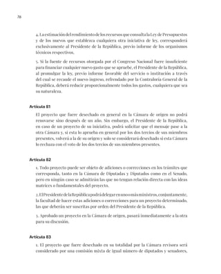 76
4.LaestimacióndelrendimientodelosrecursosqueconsultalaLeydePresupuestos
y de los nuevos que establezca cualquiera otra iniciativa de ley, corresponderá
exclusivamente al Presidente de la República, previo informe de los organismos
técnicos respectivos.
5. Si la fuente de recursos otorgada por el Congreso Nacional fuere insuficiente
para financiar cualquier nuevo gasto que se apruebe, el Presidente de la República,
al promulgar la ley, previo informe favorable del servicio o institución a través
del cual se recaude el nuevo ingreso, refrendado por la Contraloría General de la
República, deberá reducir proporcionalmente todos los gastos, cualquiera que sea
su naturaleza.
Artículo 81
El proyecto que fuere desechado en general en la Cámara de origen no podrá
renovarse sino después de un año. Sin embargo, el Presidente de la República,
en caso de un proyecto de su iniciativa, podrá solicitar que el mensaje pase a la
otra Cámara y, si esta lo aprueba en general por los dos tercios de sus miembros
presentes, volverá a la de su origen y solo se considerará desechado si esta Cámara
lo rechaza con el voto de los dos tercios de sus miembros presentes.
Artículo 82
1. Todo proyecto puede ser objeto de adiciones o correcciones en los trámites que
corresponda, tanto en la Cámara de Diputadas y Diputados como en el Senado,
pero en ningún caso se admitirán las que no tengan relación directa con las ideas
matrices o fundamentales del proyecto.
2.ElPresidentedelaRepúblicapodrádelegarenunoomásministros,conjuntamente,
la facultad de hacer estas adiciones o correcciones para un proyecto determinado,
las que deberán ser suscritas por orden del Presidente de la República.
3. Aprobado un proyecto en la Cámara de origen, pasará inmediatamente a la otra
para su discusión.
Artículo 83
1. El proyecto que fuere desechado en su totalidad por la Cámara revisora será
considerado por una comisión mixta de igual número de diputados y senadores,
 