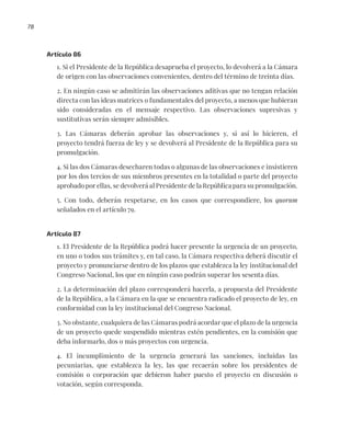 78
Artículo 86
1. Si el Presidente de la República desaprueba el proyecto, lo devolverá a la Cámara
de origen con las observaciones convenientes, dentro del término de treinta días.
2. En ningún caso se admitirán las observaciones aditivas que no tengan relación
directa con las ideas matrices o fundamentales del proyecto, a menos que hubieran
sido consideradas en el mensaje respectivo. Las observaciones supresivas y
sustitutivas serán siempre admisibles.
3. Las Cámaras deberán aprobar las observaciones y, si así lo hicieren, el
proyecto tendrá fuerza de ley y se devolverá al Presidente de la República para su
promulgación.
4. Si las dos Cámaras desecharen todas o algunas de las observaciones e insistieren
por los dos tercios de sus miembros presentes en la totalidad o parte del proyecto
aprobado por ellas, se devolverá al Presidente de la República para su promulgación.
5. Con todo, deberán respetarse, en los casos que correspondiere, los quorum
señalados en el artículo 79.
Artículo 87
1. El Presidente de la República podrá hacer presente la urgencia de un proyecto,
en uno o todos sus trámites y, en tal caso, la Cámara respectiva deberá discutir el
proyecto y pronunciarse dentro de los plazos que establezca la ley institucional del
Congreso Nacional, los que en ningún caso podrán superar los sesenta días.
2. La determinación del plazo corresponderá hacerla, a propuesta del Presidente
de la República, a la Cámara en la que se encuentra radicado el proyecto de ley, en
conformidad con la ley institucional del Congreso Nacional.
3. No obstante, cualquiera de las Cámaras podrá acordar que el plazo de la urgencia
de un proyecto quede suspendido mientras estén pendientes, en la comisión que
deba informarlo, dos o más proyectos con urgencia.
4. El incumplimiento de la urgencia generará las sanciones, incluidas las
pecuniarias, que establezca la ley, las que recaerán sobre los presidentes de
comisión o corporación que debieron haber puesto el proyecto en discusión o
votación, según corresponda.
 