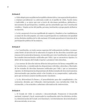 8
Artículo 2
1.Chileadoptaparasugobiernolarepúblicademocrática,conseparacióndepoderes
y régimen presidencial. La soberanía reside en el pueblo de Chile, Nación única
e indivisible, y se ejerce por este a través de elecciones periódicas, plebiscitos y
mecanismos de participación y, también, por las autoridades que esta Constitución
establece. Ningún sector del pueblo, persona, institución o grupo puede atribuirse
su ejercicio.
2. La ley asegurará el acceso equilibrado de mujeres y hombres a las candidaturas
a cargos de elección popular, así como su participación en condiciones de igualdad
en los distintos ámbitos de la vida nacional. El Estado garantizará el ejercicio de la
participación política de las mujeres.
Artículo 3
1. La Constitución, en tanto norma suprema del ordenamiento jurídico, reconoce
como límite al ejercicio de la soberanía el respeto de los derechos esenciales que
emanan de la naturaleza humana, reconocidos por esta Constitución, así como por
los tratados internacionales ratificados por Chile y que se encuentren vigentes. Es
deber de los órganos del Estado respetar y promover tales derechos.
2. Las normas de derecho interno deberán interpretarse de forma compatible con
la Constitución, y considerando las disposiciones referidas a derechos y libertades
de los tratados de derechos humanos ratificados por Chile y que se encuentren
vigentes.Sedistinguiránlasdisposicionesdedichostratadosdeotrosinstrumentos
internacionales que puedan asistir a los Estados en su comprensión y aplicación,
pero que no tienen carácter jurídicamente vinculante.
3. La ley determinará la forma y el procedimiento para dar cumplimiento a las
sentencias dictadas por tribunales internacionales cuya jurisdicción Chile ha
reconocido, y a los acuerdos o soluciones alternativas de controversias.
Artículo 4
1. El Estado de Chile es unitario y descentralizado. Promoverá el desarrollo
nacional, regional y local, asegurando la coordinación entre los distintos niveles.
La Administración del Estado será funcional y territorialmente descentralizada o
desconcentrada, en su caso.
 
