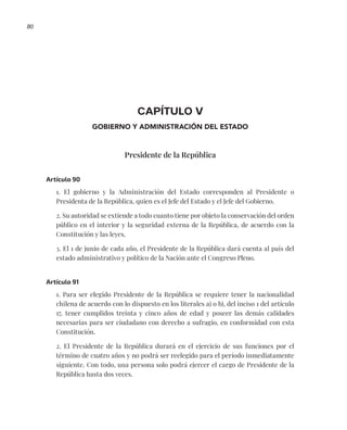 80
CAPÍTULO V
GOBIERNO Y ADMINISTRACIÓN DEL ESTADO
Presidente de la República
Artículo 90
1. El gobierno y la Administración del Estado corresponden al Presidente o
Presidenta de la República, quien es el Jefe del Estado y el Jefe del Gobierno.
2. Su autoridad se extiende a todo cuanto tiene por objeto la conservación del orden
público en el interior y la seguridad externa de la República, de acuerdo con la
Constitución y las leyes.
3. El 1 de junio de cada año, el Presidente de la República dará cuenta al país del
estado administrativo y político de la Nación ante el Congreso Pleno.
Artículo 91
1. Para ser elegido Presidente de la República se requiere tener la nacionalidad
chilena de acuerdo con lo dispuesto en los literales a) o b), del inciso 1 del artículo
17, tener cumplidos treinta y cinco años de edad y poseer las demás calidades
necesarias para ser ciudadano con derecho a sufragio, en conformidad con esta
Constitución.
2. El Presidente de la República durará en el ejercicio de sus funciones por el
término de cuatro años y no podrá ser reelegido para el período inmediatamente
siguiente. Con todo, una persona solo podrá ejercer el cargo de Presidente de la
República hasta dos veces.
 