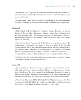 Propuesta Constitución Política de la República de Chile 81
3. El Presidente de la República no podrá salir del territorio nacional por más de
treinta días ni a contar del día señalado en el inciso 1 del artículo siguiente, sin
acuerdo del Senado.
4. En todo caso, el Presidente de la República comunicará con la debida anticipación
al Senado, su decisión de ausentarse del territorio y los motivos que la justifican.
Artículo 92
1. El Presidente de la República será elegido en votación directa y por mayoría
absoluta de los sufragios válidamente emitidos. La elección se efectuará junto
con la de parlamentarios, en la forma que determine la ley respectiva, el tercer
domingo de noviembre del año anterior a aquel en que deba cesar en el cargo el
que esté en funciones.
2. Si a la elección de Presidente de la República se presentaren más de dos
candidaturas y ninguna de ellas obtuviere más de la mitad de los sufragios
válidamente emitidos, se procederá a una segunda votación entre las candidaturas
que hayan obtenido las dos más altas mayorías y en ella resultará electo quien
obtenga el mayor número de sufragios. Esta nueva votación se verificará, en la
forma que determine la ley, el cuarto domingo después de efectuada la primera.
3. Para los efectos de lo dispuesto en los dos incisos precedentes, los votos en blanco
y los nulos se considerarán como no emitidos.
Artículo 93
1. En caso de muerte de uno o de ambos candidatos a que se refiere el inciso 2
del artículo anterior, el Presidente de la República convocará a una nueva elección
dentro del plazo de diez días, contado desde la fecha del deceso. La elección se
celebrará noventa días después de la convocatoria si ese día correspondiere a un
domingo. Si así no fuere, ella se realizará el domingo inmediatamente siguiente.
2. Si expirase el mandato del Presidente de la República en ejercicio antes de la
fecha de asunción del Presidente que se elija en conformidad con el inciso anterior,
se aplicará, en lo pertinente, la norma contenida en el artículo 95.
 