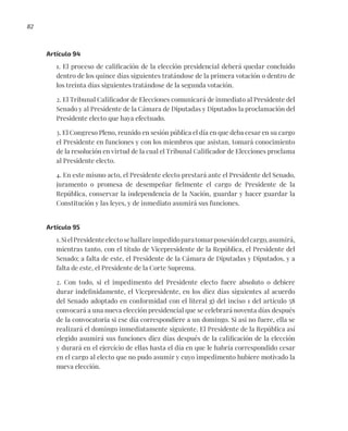 82
Artículo 94
1. El proceso de calificación de la elección presidencial deberá quedar concluido
dentro de los quince días siguientes tratándose de la primera votación o dentro de
los treinta días siguientes tratándose de la segunda votación.
2. El Tribunal Calificador de Elecciones comunicará de inmediato al Presidente del
Senado y al Presidente de la Cámara de Diputadas y Diputados la proclamación del
Presidente electo que haya efectuado.
3. El Congreso Pleno, reunido en sesión pública el día en que deba cesar en su cargo
el Presidente en funciones y con los miembros que asistan, tomará conocimiento
de la resolución en virtud de la cual el Tribunal Calificador de Elecciones proclama
al Presidente electo.
4. En este mismo acto, el Presidente electo prestará ante el Presidente del Senado,
juramento o promesa de desempeñar fielmente el cargo de Presidente de la
República, conservar la independencia de la Nación, guardar y hacer guardar la
Constitución y las leyes, y de inmediato asumirá sus funciones.
Artículo 95
1.SielPresidenteelectosehallareimpedidoparatomarposesióndelcargo,asumirá,
mientras tanto, con el título de Vicepresidente de la República, el Presidente del
Senado; a falta de este, el Presidente de la Cámara de Diputadas y Diputados, y a
falta de este, el Presidente de la Corte Suprema.
2. Con todo, si el impedimento del Presidente electo fuere absoluto o debiere
durar indefinidamente, el Vicepresidente, en los diez días siguientes al acuerdo
del Senado adoptado en conformidad con el literal g) del inciso 1 del artículo 58
convocará a una nueva elección presidencial que se celebrará noventa días después
de la convocatoria si ese día correspondiere a un domingo. Si así no fuere, ella se
realizará el domingo inmediatamente siguiente. El Presidente de la República así
elegido asumirá sus funciones diez días después de la calificación de la elección
y durará en el ejercicio de ellas hasta el día en que le habría correspondido cesar
en el cargo al electo que no pudo asumir y cuyo impedimento hubiere motivado la
nueva elección.
 