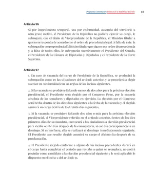 Propuesta Constitución Política de la República de Chile 83
Artículo 96
Si por impedimento temporal, sea por enfermedad, ausencia del territorio u
otro grave motivo, el Presidente de la República no pudiere ejercer su cargo, le
subrogará, con el título de Vicepresidente de la República, el Ministro titular a
quien corresponda de acuerdo con el orden de precedencia legal. A falta de este, la
subrogación corresponderá al Ministro titular que siga en ese orden de precedencia
y, a falta de todos ellos, le subrogarán sucesivamente el Presidente del Senado,
el Presidente de la Cámara de Diputadas y Diputados y el Presidente de la Corte
Suprema.
Artículo 97
1. En caso de vacancia del cargo de Presidente de la República, se producirá la
subrogación como en las situaciones del artículo anterior, y se procederá a elegir
sucesor en conformidad con las reglas de los incisos siguientes.
2. Si la vacancia se produjere faltando menos de dos años para la próxima elección
presidencial, el Presidente será elegido por el Congreso Pleno, por la mayoría
absoluta de los senadores y diputados en ejercicio. La elección por el Congreso
será hecha dentro de los diez días siguientes a la fecha de la vacancia y el elegido
asumirá su cargo dentro de los treinta días siguientes.
3. Si la vacancia se produjere faltando dos años o más para la próxima elección
presidencial, el Vicepresidente referido en el artículo anterior, dentro de los diez
primeros días de su mandato, convocará a los ciudadanos a elección presidencial
para ciento veinte días después de la convocatoria, si ese día correspondiere a un
domingo. Si así no fuere, ella se realizará el domingo inmediatamente siguiente.
El Presidente que resulte elegido asumirá su cargo el décimo día después de su
proclamación.
4. El Presidente elegido conforme a alguno de los incisos precedentes durará en
el cargo hasta completar el período que restaba a quien se reemplace, no podrá
postular como candidato a la elección presidencial siguiente y le será aplicable lo
dispuesto en el inciso 2 del artículo 91.
 