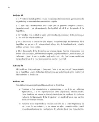 84
Artículo 98
1. El Presidente de la República cesará en su cargo el mismo día en que se complete
su período y le sucederá el recientemente elegido.
2. El que haya desempeñado este cargo por el período completo asumirá,
inmediatamente y de pleno derecho, la dignidad oficial de ex Presidente de la
República.
3. En virtud de esta calidad, le serán aplicables las disposiciones de los incisos 2, 3
y 4 del artículo 70 y el artículo 71.
4. No la alcanzará el ciudadano que llegue a ocupar el cargo de Presidente de la
República por vacancia del mismo ni quien haya sido declarado culpable en juicio
político seguido en su contra.
5. El ex Presidente de la República que asuma alguna función remunerada con
fondos públicos dejará, en tanto la desempeñe, de percibir la dieta, manteniendo, en
todo caso, el fuero. Se exceptúan los empleos docentes y las funciones o comisiones
de igual carácter de la enseñanza superior, media y especial.
Artículo 99
El Presidente designado por el Congreso Pleno o, en su caso, el Vicepresidente
de la República tendrá todas las atribuciones que esta Constitución confiere al
Presidente de la República.
Artículo 100
Son atribuciones especiales del Presidente de la República:
a) Designar a los embajadores y embajadoras, a los jefes de misiones
diplomáticas, y a los representantes ante organismos internacionales.
Estos funcionarios, mientras dure dicha designación, serán de la confianza
exclusiva del Presidente de la República y se mantendrán en sus puestos
mientras cuenten con ella.
b) Nombrar a los magistrados y fiscales judiciales de la Corte Suprema y de
las Cortes de Apelaciones, y a los jueces letrados, en conformidad con el
procedimiento dispuesto en el inciso 2 del artículo 162 de esta Constitución.
 