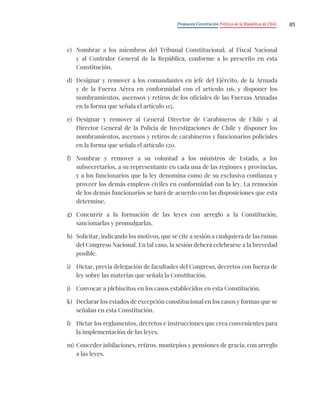 Propuesta Constitución Política de la República de Chile 85
c) Nombrar a los miembros del Tribunal Constitucional, al Fiscal Nacional
y al Contralor General de la República, conforme a lo prescrito en esta
Constitución.
d) Designar y remover a los comandantes en jefe del Ejército, de la Armada
y de la Fuerza Aérea en conformidad con el artículo 116, y disponer los
nombramientos, ascensos y retiros de los oficiales de las Fuerzas Armadas
en la forma que señala el artículo 115.
e) Designar y remover al General Director de Carabineros de Chile y al
Director General de la Policía de Investigaciones de Chile y disponer los
nombramientos, ascensos y retiros de carabineros y funcionarios policiales
en la forma que señala el artículo 120.
f) Nombrar y remover a su voluntad a los ministros de Estado, a los
subsecretarios, a su representante en cada una de las regiones y provincias,
y a los funcionarios que la ley denomina como de su exclusiva confianza y
proveer los demás empleos civiles en conformidad con la ley. La remoción
de los demás funcionarios se hará de acuerdo con las disposiciones que esta
determine.
g) Concurrir a la formación de las leyes con arreglo a la Constitución,
sancionarlas y promulgarlas.
h) Solicitar, indicando los motivos, que se cite a sesión a cualquiera de las ramas
del Congreso Nacional. En tal caso, la sesión deberá celebrarse a la brevedad
posible.
i) Dictar, previa delegación de facultades del Congreso, decretos con fuerza de
ley sobre las materias que señala la Constitución.
j) Convocar a plebiscitos en los casos establecidos en esta Constitución.
k) Declarar los estados de excepción constitucional en los casos y formas que se
señalan en esta Constitución.
l) Dictar los reglamentos, decretos e instrucciones que crea convenientes para
la implementación de las leyes.
m) Conceder jubilaciones, retiros, montepíos y pensiones de gracia, con arreglo
a las leyes.
 