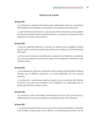 Propuesta Constitución Política de la República de Chile 87
Ministros de Estado
Artículo 101
1. Las ministras y ministros de Estado son los colaboradores directos e inmediatos
del Presidente de la República en el gobierno y la administración del Estado.
2. La ley determinará el número y organización de los ministerios, como también
el orden de precedencia de los ministros titulares. Lo anterior es sin perjuicio de lo
dispuesto en el inciso 5 del artículo 75.
Artículo 102
1. Para ser nombrado Ministro se requiere ser chileno, tener cumplidos veintiún
años de edad y reunir los requisitos generales para el ingreso a la Administración
del Estado.
2. En los casos de ausencia, impedimento o renuncia de un Ministro, o cuando por
otra causa se produzca la vacancia del cargo, será reemplazado en la forma en que
establezca la ley.
Artículo 103
1. Los reglamentos, decretos e instructivos del Presidente de la República deberán
firmarse por el Ministro respectivo y no serán obedecidos sin este esencial
requisito.
2. Los decretos e instrucciones podrán expedirse con la sola firma del Ministro
respectivo, por orden del Presidente de la República, en conformidad con las
normas que al efecto establezca la ley.
Artículo 104
Los ministros serán responsables individualmente de los actos que firmaren y
solidariamente de los que suscribieren o acordaren con los otros ministros.
Artículo 105
1. Los ministros podrán asistir a las sesiones de la Cámara de Diputadas y Diputados
o del Senado, y tomar parte en sus debates, con preferencia para hacer uso de
 