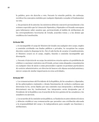88
la palabra, pero sin derecho a voto. Durante la votación podrán, sin embargo,
rectificar los conceptos emitidos por cualquier diputado o senador al fundamentar
su voto.
2. Sin perjuicio de lo anterior, los ministros deberán concurrir personalmente a las
sesiones especiales que la Cámara de Diputadas y Diputados o el Senado convoquen
para informarse sobre asuntos que, perteneciendo al ámbito de atribuciones de
las correspondientes Secretarías de Estado, acuerden tratar, y a las demás que
establezca la Constitución.
Artículo 106
1. Es incompatible el cargo de Ministro de Estado con cualquier otro cargo, empleo
o comisión retribuido con fondos públicos o privados. Se exceptúan los cargos
docentes según lo disponga la ley. Por el solo hecho de aceptar el nombramiento,
el Ministro cesará en el cargo, empleo, función o comisión incompatible que
desempeñe.
2. Durante el ejercicio de su cargo, los ministros estarán sujetos a la prohibición de
celebrar o caucionar contratos con el Estado, actuar como abogados o mandatarios
en cualquier clase de juicio o como procurador o agente en gestiones particulares
de carácter administrativo, ser director de bancos o de alguna sociedad anónima y
ejercer cargos de similar importancia en estas actividades.
Artículo 107
1. Las remuneraciones del Presidente de la República, de los senadores y diputados,
de los gobernadores regionales y demás funcionarios de exclusiva confianza que
determine la ley, serán fijadas por una comisión cuya integración y atribuciones
determinará una ley institucional. Sus integrantes serán designados por el
Presidente de la República con el acuerdo de los tres quintos de las senadoras y los
senadores en ejercicio.
2. Los acuerdos de la comisión serán públicos, se fundarán en antecedentes técnicos
y deberán establecer una remuneración que garantice una retribución adecuada
a la responsabilidad del cargo y la independencia para cumplir sus funciones y
atribuciones.
 
