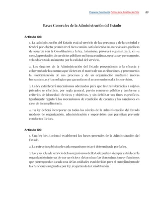 Propuesta Constitución Política de la República de Chile 89
Bases Generales de la Administración del Estado
Artículo 108
1. La Administración del Estado está al servicio de las personas y de la sociedad y
tendrá por objeto promover el bien común, satisfaciendo las necesidades públicas
de acuerdo con la Constitución y la ley. Asimismo, proveerá o garantizará, en su
caso, la prestación de servicios públicos en forma continua, oportuna y permanente,
velando en todo momento por la calidad del servicio.
2. Los órganos de la Administración del Estado propenderán a la eficacia y
coherencia de las normas que dicten en el marco de sus atribuciones, y promoverán
la modernización de sus procesos y de su organización mediante nuevas
herramientas y tecnologías que garanticen el acceso universal a los servicios.
3. La ley establecerá mecanismos adecuados para que las transferencias a sujetos
privados se efectúen, por regla general, previo concurso público y conforme a
criterios de idoneidad técnicos y objetivos, y sin debilitar sus fines específicos.
Igualmente regulará los mecanismos de rendición de cuentas y las sanciones en
caso de incumplimiento.
4. La ley deberá incorporar en todos los niveles de la Administración del Estado
modelos de organización, administración y supervisión que permitan prevenir
conductas ilícitas.
Artículo 109
1. Una ley institucional establecerá las bases generales de la Administración del
Estado.
2. La estructura básica de cada organismo estará determinada por la ley.
3.LasylosjefesdeserviciodelosorganismosdelEstadopodránsiempreestablecerla
organización interna de sus servicios y determinar las denominaciones y funciones
que correspondan a cada una de las unidades establecidas para el cumplimiento de
las funciones asignadas por ley, respetando la Constitución.
 