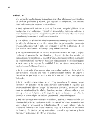 90
Artículo 110
1. La ley institucional establecerá un régimen general de la función y empleo público,
de carácter profesional y técnico, que regulará la designación, contratación,
desarrollo, promoción y cese en estas funciones.
2. Este régimen será aplicable a todas las funciones y empleos públicos de los
ministerios, representaciones regionales y provinciales, gobiernos regionales y
municipalidades y a los servicios públicos centralizados y descentralizados creados
para el cumplimiento de la función administrativa.
3. Este régimen estará fundado sobre bases comunes que comprenderán un sistema
de selección pública, de acceso libre, competitivo, inclusivo, no discriminatorio,
transparente, imparcial y ágil, que privilegie el mérito e idoneidad de los
postulantes, observando criterios objetivos y predeterminados.
4. El régimen contemplará las normas sobre estabilidad en el cargo o empleo
conforme al desempeño, los derechos y deberes de los funcionarios, el
perfeccionamiento continuo de sus integrantes, el procedimiento de evaluación
de desempeño basado en criterios objetivos y en relación con el servicio entregado
a las personas, y los procesos de movilidad al interior y entre los organismos e
instituciones referidas en el inciso 2.
5. La ley contemplará las normas sobre cese en las funciones y la facultad de
desvinculación fundada, así como el correspondiente sistema de seguro o
indemnización por años de servicio que será aplicable en los casos que esta
determine.
6. La ley establecerá excepciones a este régimen en el caso de quienes ejerzan
funciones de gobierno en la administración centralizada y aquellos que
excepcionalmente ejerzan cargos de exclusiva confianza, calificados como
tales por esta Constitución o la ley. Asimismo, establecerá la autoridad a la que
corresponderá su designación y los requisitos para ser designados en ellos. Su
cesación se producirá por las causales que señale la Constitución y la ley.
7. Existirá un organismo de carácter nacional, técnico y descentralizado, con
personalidad jurídica y patrimonio propio, que tendrá por objeto la coordinación,
supervisión y perfeccionamiento de las funciones del personal en los servicios de
la administración civil del Estado y estará a cargo de la dirección de un sistema
de alta dirección pública. Una ley institucional regulará la organización y demás
funciones y atribuciones del referido organismo.
 