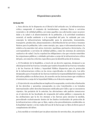 92
Disposiciones generales
Artículo 113
1. Para efectos de lo dispuesto en el literal r) del artículo 100, la infraestructura
crítica comprende el conjunto de instalaciones, sistemas físicos o servicios
esenciales y de utilidad pública, así como aquellos cuya afectación cause un grave
daño a la salud o al abastecimiento de la población, a la actividad económica
esencial, al medio ambiente o a la seguridad del país. Se entiende por este
concepto la infraestructura indispensable para la generación, transmisión,
transporte, producción, almacenamiento y distribución de los servicios e insumos
básicos para la población, tales como energía, gas, agua o telecomunicaciones; la
relativa a la conexión vial, aérea, terrestre, marítima, portuaria o ferroviaria, y la
correspondiente a servicios de utilidad pública, como los sistemas de asistencia
sanitaria o de salud. Una ley regulará las obligaciones a las que estarán sometidos
los organismos públicos y entidades privadas a cargo de la infraestructura crítica
del país, así como los criterios específicos para la identificación de la misma.
2. El Presidente de la República, a través de un decreto supremo, designará a un
oficial general de las Fuerzas Armadas que tendrá el mando de las Fuerzas Armadas
y de las Fuerzas de Orden y Seguridad Pública dispuestas para la protección
de la infraestructura crítica en las áreas especificadas en dicho acto. Los jefes
designados para el mando de las fuerzas tendrán la responsabilidad del resguardo
del orden público en dichas áreas, de acuerdo con las instrucciones que establezca
el ministerio a cargo de la Seguridad Pública en el decreto supremo.
3. El ejercicio de esta atribución no implicará la suspensión, restricción o limitación
de los derechos y garantías consagrados en esta Constitución o en tratados
internacionales sobre derechos humanos ratificados por Chile y que se encuentren
vigentes. Sin perjuicio de lo anterior, las afectaciones solo podrán enmarcarse
en el ejercicio de las facultades de resguardo del orden público y emanarán de
las atribuciones que la ley les otorgue a las fuerzas para ejecutar la medida,
procediendo exclusivamente dentro de los límites territoriales de protección de
la infraestructura crítica que se fijen, sujeta a los procedimientos establecidos en
la legalidad vigente y en las reglas del uso de la fuerza que se fijen al efecto para el
cumplimiento del deber.
4. Esta medida se extenderá por un plazo máximo de noventa días, sin perjuicio de
 