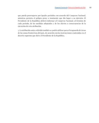 Propuesta Constitución Política de la República de Chile 93
que pueda prorrogarse por iguales períodos con acuerdo del Congreso Nacional,
mientras persista el peligro grave o inminente que dio lugar a su ejercicio. El
Presidente de la República deberá informar al Congreso Nacional, al término de
cada período, de las medidas adoptadas y de los efectos o consecuencias de la
ejecución de esta atribución.
5. La atribución antes referida también se podrá utilizar para el resguardo de áreas
de las zonas fronterizas del país, de acuerdo con las instrucciones contenidas en el
decreto supremo que dicte el Presidente de la República.
 