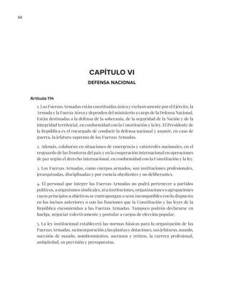 94
CAPÍTULO VI
DEFENSA NACIONAL
Artículo 114
1. Las Fuerzas Armadas están constituidas única y exclusivamente por el Ejército, la
Armada y la Fuerza Aérea y dependen del ministerio a cargo de la Defensa Nacional.
Están destinadas a la defensa de la soberanía, de la seguridad de la Nación y de la
integridad territorial, en conformidad con la Constitución y la ley. El Presidente de
la República es el encargado de conducir la defensa nacional y asumir, en caso de
guerra, la jefatura suprema de las Fuerzas Armadas.
2. Además, colaboran en situaciones de emergencia y catástrofes nacionales, en el
resguardo de las fronteras del país y en la cooperación internacional en operaciones
de paz según el derecho internacional, en conformidad con la Constitución y la ley.
3. Las Fuerzas Armadas, como cuerpos armados, son instituciones profesionales,
jerarquizadas, disciplinadas y por esencia obedientes y no deliberantes.
4. El personal que integre las Fuerzas Armadas no podrá pertenecer a partidos
políticos, a organismos sindicales, ni a instituciones, organizaciones o agrupaciones
cuyos principios u objetivos se contrapongan o sean incompatibles con lo dispuesto
en los incisos anteriores o con las funciones que la Constitución y las leyes de la
República encomiendan a las Fuerzas Armadas. Tampoco podrán declararse en
huelga, negociar colectivamente y postular a cargos de elección popular.
5. La ley institucional establecerá las normas básicas para la organización de las
Fuerzas Armadas, su incorporación a las plantas y dotaciones, sus jefaturas, mando,
sucesión de mando, nombramientos, ascensos y retiros, la carrera profesional,
antigüedad, su previsión y presupuestos.
 