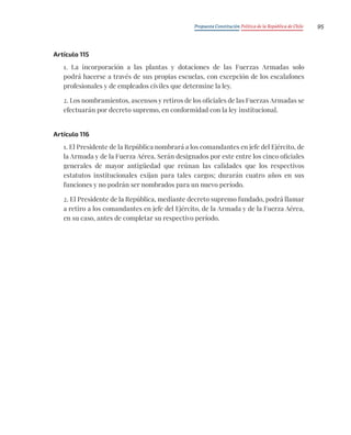 Propuesta Constitución Política de la República de Chile 95
Artículo 115
1. La incorporación a las plantas y dotaciones de las Fuerzas Armadas solo
podrá hacerse a través de sus propias escuelas, con excepción de los escalafones
profesionales y de empleados civiles que determine la ley.
2. Los nombramientos, ascensos y retiros de los oficiales de las Fuerzas Armadas se
efectuarán por decreto supremo, en conformidad con la ley institucional.
Artículo 116
1. El Presidente de la República nombrará a los comandantes en jefe del Ejército, de
la Armada y de la Fuerza Aérea. Serán designados por este entre los cinco oficiales
generales de mayor antigüedad que reúnan las calidades que los respectivos
estatutos institucionales exijan para tales cargos; durarán cuatro años en sus
funciones y no podrán ser nombrados para un nuevo período.
2. El Presidente de la República, mediante decreto supremo fundado, podrá llamar
a retiro a los comandantes en jefe del Ejército, de la Armada y de la Fuerza Aérea,
en su caso, antes de completar su respectivo período.
 