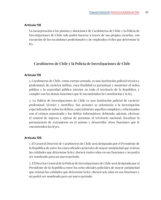 Propuesta Constitución Política de la República de Chile 97
Artículo 118
La incorporación a las plantas y dotaciones de Carabineros de Chile y la Policía de
Investigaciones de Chile solo podrá hacerse a través de sus propias escuelas, con
excepción de los escalafones profesionales y de empleados civiles que determine la
ley.
Carabineros de Chile y la Policía de Investigaciones de Chile
Artículo 119
1. Carabineros de Chile, como cuerpo armado, es una institución policial técnica y
profesional, de carácter militar, cuya finalidad es garantizar y mantener el orden
público y la seguridad pública interior en todo el territorio de la República, y
cumplir con las demás funciones que le encomiendan la Constitución y la ley.
2. La Policía de Investigaciones de Chile es una institución policial de carácter
profesional, técnico y científico. Sus acciones se orientarán a la investigación
especializada de todos los delitos, especialmente aquellos complejos y relacionados
con el crimen organizado y los delitos informáticos; debiendo, además, efectuar
el control de ingreso y egreso de personas al territorio nacional, fiscalizar la
permanencia de extranjeros en el mismo y desarrollar otras funciones que le
encomienden las leyes.
Artículo 120
1. El General Director de Carabineros de Chile será designado por el Presidente de
la República de entre los cinco oficiales generales de mayor antigüedad que reúnan
las calidades que determine la ley; durará cuatro años en sus funciones y no podrá
ser nombrado para un nuevo período.
2. El Director General de la Policía de Investigaciones de Chile será designado por el
Presidente de la República entre los ocho oficiales policiales de mayor antigüedad
que reúnan las calidades que determine la ley; durará seis años en sus funciones y
no podrá ser nombrado para un nuevo período.
 