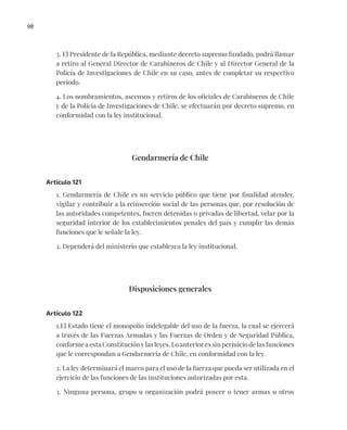 98
3. El Presidente de la República, mediante decreto supremo fundado, podrá llamar
a retiro al General Director de Carabineros de Chile y al Director General de la
Policía de Investigaciones de Chile en su caso, antes de completar su respectivo
período.
4. Los nombramientos, ascensos y retiros de los oficiales de Carabineros de Chile
y de la Policía de Investigaciones de Chile, se efectuarán por decreto supremo, en
conformidad con la ley institucional.
Gendarmería de Chile
Artículo 121
1. Gendarmería de Chile es un servicio público que tiene por finalidad atender,
vigilar y contribuir a la reinserción social de las personas que, por resolución de
las autoridades competentes, fueren detenidas o privadas de libertad, velar por la
seguridad interior de los establecimientos penales del país y cumplir las demás
funciones que le señale la ley.
2. Dependerá del ministerio que establezca la ley institucional.
Disposiciones generales
Artículo 122
1.El Estado tiene el monopolio indelegable del uso de la fuerza, la cual se ejercerá
a través de las Fuerzas Armadas y las Fuerzas de Orden y de Seguridad Pública,
conforme a esta Constitución y las leyes. Lo anterior es sin perjuicio de las funciones
que le correspondan a Gendarmería de Chile, en conformidad con la ley.
2. La ley determinará el marco para el uso de la fuerza que pueda ser utilizada en el
ejercicio de las funciones de las instituciones autorizadas por esta.
3. Ninguna persona, grupo u organización podrá poseer o tener armas u otros
 