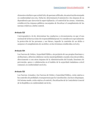 Propuesta Constitución Política de la República de Chile 99
elementossimilaresqueseñalelaleydequorumcalificado,sinautorizaciónotorgada
en conformidad con esta. Dicha ley determinará el ministerio o los órganos de su
dependencia que ejercerán la supervigilancia y el control de las armas. Asimismo,
establecerá los órganos públicos encargados de fiscalizar el cumplimiento de las
normas relativas a dicho control.
Artículo 123
Corresponderá a la ley determinar las conductas o circunstancias en que el uso
racional de la fuerza exime de responsabilidad penal. Se considerará especialmente
la protección de las personas y sus bienes, impedir la comisión de un delito o
asegurar el cumplimiento de un deber, en los términos establecidos en la ley.
Artículo 124
Las Fuerzas de Orden y Seguridad Pública, sin perjuicio de sus propias funciones y
atribuciones, deberán colaborar con las municipalidades cuando estas desarrollen,
directamente o con otros órganos de la Administración del Estado, funciones de
prevención, apoyo y colaboración en el ámbito de la seguridad ciudadana a nivel
comunal, en conformidad con la ley.
Artículo 125
Las Fuerzas Armadas y las Fuerzas de Orden y Seguridad Pública, están sujetas a
los controles de probidad y transparencia que la Constitución y las leyes dispongan.
Del mismo modo, están sujetas al control y fiscalización de la Contraloría General
de la República en conformidad con la ley.
 