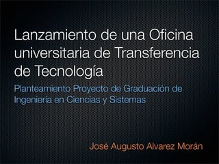 Lanzamiento de una Oﬁcina
universitaria de Transferencia
de Tecnología
Planteamiento Proyecto de Graduación de
Ingeniería en Ciencias y Sistemas




                 José Augusto Alvarez Morán
 