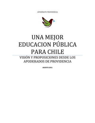 APODÉRATE PROVIDENCIA




   UNA MEJOR
EDUCACION PÚBLICA
   PARA CHILE
VISIÓN Y PROPOSICIONES DESDE LOS
   APODERADOS DE PROVIDENCIA
               AGOSTO 2011
 