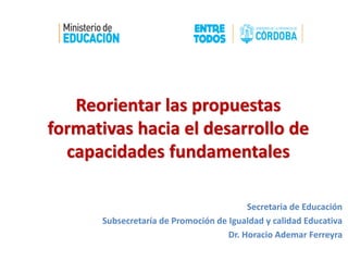 Reorientar las propuestas
formativas hacia el desarrollo de
capacidades fundamentales
Secretaria de Educación
Subsecretaría de Promoción de Igualdad y calidad Educativa
Dr. Horacio Ademar Ferreyra
 