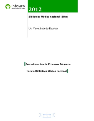 1
[Procedimientos de Procesos Técnicos
para la Biblioteca Médica nacional]
2012
Biblioteca Médica nacional (BMn)
Lic. Yanet Lujardo Escobar
 