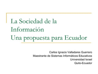 La Sociedad de la
Información
Una propuesta para Ecuador
Carlos Ignacio Valladares Guerrero
Maestrante de Sistemas Informáticos Educativos
Universidad Israel
Quito-Ecuador
 