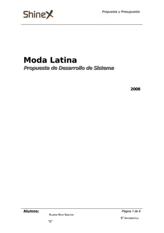 Propuesta y Presupuesto

Moda Latina

Propuesta de Desarrollo de Sistema

2008

Alumno:
KUJAWSKI KEVIN SEBASTIÁN

“C”

Página 1 de 8
6° INFORMÁTICA

 