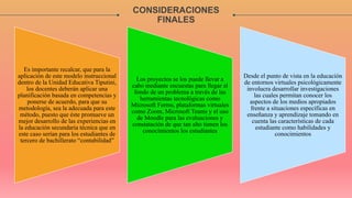 CONSIDERACIONES
FINALES
Es importante recalcar, que para la
aplicación de este modelo instruccional
dentro de la Unidad Educativa Tiputini,
los docentes deberán aplicar una
planificación basada en competencias y
ponerse de acuerdo, para que su
metodología, sea la adecuada para este
método, puesto que éste promueve un
mejor desarrollo de las experiencias en
la educación secundaria técnica que en
este caso serían para los estudiantes de
tercero de bachillerato “contabilidad”
Los proyectos se los puede llevar a
cabo mediante encuestas para llegar al
fondo de un problema a través de las
herramientas tecnológicas como
Microsoft Forms, plataformas virtuales
como Zoom, Microsoft Teams y el uso
de Moodle para las evaluaciones y
constatación de que tan alto tienen los
conocimientos los estudiantes
Desde el punto de vista en la educación
de entornos virtuales psicológicamente
involucra desarrollar investigaciones
las cuales permitan conocer los
aspectos de los medios apropiados
frente a situaciones específicas en
enseñanza y aprendizaje tomando en
cuenta las características de cada
estudiante como habilidades y
conocimientos
 