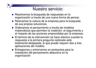 Nuestro servicio:
Resolvemos la búsqueda de respuestas en la
organización a través de una nueva forma de pensar.
Relevamos la cultura de la empresa para la búsqueda
de sus propias soluciones.
Ordenamos el pensamiento a través de modelos
matemáticos que permiten la medición, el seguimiento y
el impacto de las acciones emprendidas por la empresa.
El término de la intervención se hace efectivo cuando la
respuesta a la primera pregunta realizada está
totalmente despejada, lo que puede requerir dos a tres
aplicaciones del modelo.
Entregamos y entrenamos en protocolos para la
instalación del pensamiento abductivo en la
organización
 