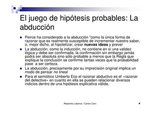 Alejandra Labarca / Carlos Caro 4
El juego de hipótesis probables: La
abducción
Peirce ha considerado a la abducción "como la única forma de
razonar que es realmente susceptible de incrementar nuestro saber,
o, mejor dicho, al hipotetizar, crear nuevas ideas y prever
La abducción, como la inducción, no contiene en sí una validez
lógica y debe ser confirmada, la confirmación sin embargo jamás
podrá ser absoluta sino sólo probable a menos que la Regla que
explique la conclusión se confirme tantas veces que la probabilidad
pase a ser certeza.
La abducción, precisamente por su imprecisión original implica un
modo de pensar no lineal
Para el semiótico Umberto Eco el razonar abductivo es el «razonar
del detective» en cuanto en ella se pueden relacionar diversos
indicios dentro de una hipótesis explicativa válida.
 