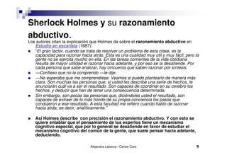 Alejandra Labarca / Carlos Caro 5
Sherlock Holmes y su razonamiento
abductivo.Los autores citan la explicación que Holmes da sobre el razonamiento abductivo en
Estudio en escarlata (1887):
“El gran factor, cuando se trata de resolver un problema de esta clase, es la
capacidad para razonar hacia atrás. Esta es una cualidad muy útil y muy fácil, pero la
gente no se ejercita mucho en ella. En las tareas corrientes de la vida cotidiana
resulta de mayor utilidad el razonar hacia adelante, y por eso se la desatiende. Por
cada persona que sabe analizar, hay cincuenta que saben razonar por síntesis.
—Confieso que no le comprendo —le dije.
—No esperaba que me comprendiese. Veamos si puedo plantearlo de manera más
clara. Son muchas las personas que, si usted les describe una serie de hechos, le
anunciarán cuál va a ser el resultado. Son capaces de coordinar en su cerebro los
hechos, y deducir que han de tener una consecuencia determinada.
Sin embargo, son pocas las personas que, diciéndoles usted el resultado, son
capaces de extraer de lo más hondo de su propia conciencia los pasos que
condujeron a ese resultado. A esta facultad me refiero cuando hablo de razonar
hacia atrás; es decir, analíticamente.”
Así Holmes describe con precisión el razonamiento abductivo. Y con esto se
quiere entablar que el pensamiento de los expertos tiene un mecanismo
cognitivo especial, que por lo general se desatiende en favor de estudiar el
mecanismo cognitivo del común de la gente, que suele pensar hacia adelante,
deduciendo.
 