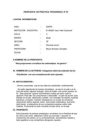 PROPUESTA DE PRÁCTICA PEDAGÓGICA N° 01
I.-DATOS INFORMATIVOS:
UGEL : SANTA
INSTITUCION EDUCATIVA : N° 88389 “Juan Valer Sandoval”
CICLO : V
GRADO : Sexto
SECCIÓN : “B”
AREA : Personal social
PROFESORA : Maura Brandan Gonzales
FECHA :
II.-NOMBRE DE LA PROPUESTA:
“Nos proponemos a erradicar los estereotipos de género”
III.- NOMBRE DE LA ACTIVIDAD: Indagamos sobre las actitudes de los
Estudiantes con sus compañeros del sexo opuesto.
IV .-RETO COGNITIVO :
Somos conscientes que en las aulas los estudiantes continuamente
Se están agrediendo de manera psicológica ya sea en el aula o en la
hora del recreo; algunos empujan, otros se burlan y les ponen apodos, en
fin . Esta situación genera incomodidad y estrés por quien sufre la
agresión. Para ello nos proponemos a desarrollar un plan de acción para
trabajar en el aula elaborando carteles con mensajes de respeto, equidad,
tolerancia y empatía. También trabajaremos en el aula de innovación
observando videos, leyendo casos sobre estos estereotipos que tanto
daño hacen al autoestima de sus compañeros quienes sufren este
maltrato. Propiciando en todo momento el buen clima en el aula
IV.- PROPÓSITO:
Esta propuesta de práctica pedagógica se plantea con la finalidad de que
los niños y las niñas reflexionen sobre sus acciones y asuman el
compromiso de cambio en su comportamiento, demostrando respeto y
trato igualitario a sus compañeros del genero opuesto
 