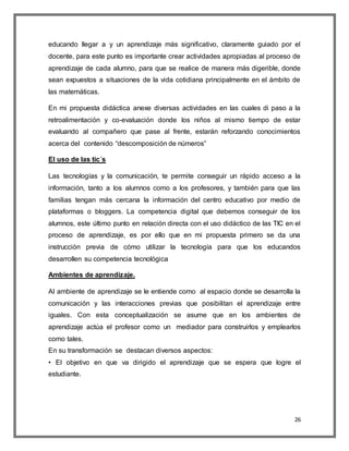 26
educando llegar a y un aprendizaje más significativo, claramente guiado por el
docente, para este punto es importante crear actividades apropiadas al proceso de
aprendizaje de cada alumno, para que se realice de manera más digerible, donde
sean expuestos a situaciones de la vida cotidiana principalmente en el ámbito de
las matemáticas.
En mi propuesta didáctica anexe diversas actividades en las cuales di paso a la
retroalimentación y co-evaluación donde los niños al mismo tiempo de estar
evaluando al compañero que pase al frente, estarán reforzando conocimientos
acerca del contenido “descomposición de números”
El uso de las tic´s
Las tecnologías y la comunicación, te permite conseguir un rápido acceso a la
información, tanto a los alumnos como a los profesores, y también para que las
familias tengan más cercana la información del centro educativo por medio de
plataformas o bloggers. La competencia digital que debemos conseguir de los
alumnos, este último punto en relación directa con el uso didáctico de las TIC en el
proceso de aprendizaje, es por ello que en mi propuesta primero se da una
instrucción previa de cómo utilizar la tecnología para que los educandos
desarrollen su competencia tecnológica
Ambientes de aprendizaje.
Al ambiente de aprendizaje se le entiende como al espacio donde se desarrolla la
comunicación y las interacciones previas que posibilitan el aprendizaje entre
iguales. Con esta conceptualización se asume que en los ambientes de
aprendizaje actúa el profesor como un mediador para construirlos y emplearlos
como tales.
En su transformación se destacan diversos aspectos:
• El objetivo en que va dirigido el aprendizaje que se espera que logre el
estudiante.
 