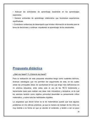 28
• Adecuar las actividades de aprendizaje basándote en los aprendizajes
esperados.
• Generar ambientes de aprendizaje colaborativo que favorezcan experiencias
significativas.
• Considerar evidencias de desempeño que brinden información al docente para la
toma de decisiones y continuar impulsando el aprendizaje de los estudiantes.
Propuesta didáctica
¿Qué voy hacer? Y ¿Cómo lo voy hacer?
Para la realización de esta propuesta educativa tengo como sustentos teóricos,
diversas estrategias que me permiten dar seguimiento de esta, en los cuales
anexe las principales áreas de oportunidad en las que tengo más deficiencias en
mi práctica educativa, entre estas esta el uso de las TIC´S fundamento y
herramienta base para realizar una clase más innovadora y recreativa, en la cual
los alumnos tendrán como objetivo primordial desarrollar su pensamiento crítico
matemático, y sobre todo las habilidades digitales.
La asignatura que decidí tomar es la de matemáticas puesto que tuve algunos
problemas en mis últimas prácticas, ya que la manera de trabajar de los niños es
muy distinta a la forma en que yo aborde el contenido, y tendió a ser un poco
 