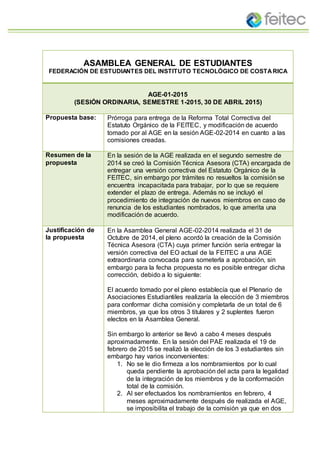 ASAMBLEA GENERAL DE ESTUDIANTES
FEDERACIÓN DE ESTUDIANTES DEL INSTITUTO TECNOLÓGICO DE COSTARICA
AGE-01-2015
(SESIÓN ORDINARIA, SEMESTRE 1-2015, 30 DE ABRIL 2015)
Propuesta base: Prórroga para entrega de la Reforma Total Correctiva del
Estatuto Orgánico de la FEITEC, y modificación de acuerdo
tomado por al AGE en la sesión AGE-02-2014 en cuanto a las
comisiones creadas.
Resumen de la
propuesta
En la sesión de la AGE realizada en el segundo semestre de
2014 se creó la Comisión Técnica Asesora (CTA) encargada de
entregar una versión correctiva del Estatuto Orgánico de la
FEITEC, sin embargo por trámites no resueltos la comisión se
encuentra incapacitada para trabajar, por lo que se requiere
extender el plazo de entrega. Además no se incluyó el
procedimiento de integración de nuevos miembros en caso de
renuncia de los estudiantes nombrados, lo que amerita una
modificación de acuerdo.
Justificación de
la propuesta
En la Asamblea General AGE-02-2014 realizada el 31 de
Octubre de 2014, el pleno acordó la creación de la Comisión
Técnica Asesora (CTA) cuya primer función sería entregar la
versión correctiva del EO actual de la FEITEC a una AGE
extraordinaria convocada para someterla a aprobación, sin
embargo para la fecha propuesta no es posible entregar dicha
corrección, debido a lo siguiente:
El acuerdo tomado por el pleno establecía que el Plenario de
Asociaciones Estudiantiles realizaría la elección de 3 miembros
para conformar dicha comisión y completarla de un total de 6
miembros, ya que los otros 3 titulares y 2 suplentes fueron
electos en la Asamblea General.
Sin embargo lo anterior se llevó a cabo 4 meses después
aproximadamente. En la sesión del PAE realizada el 19 de
febrero de 2015 se realizó la elección de los 3 estudiantes sin
embargo hay varios inconvenientes:
1. No se le dio firmeza a los nombramientos por lo cual
queda pendiente la aprobación del acta para la legalidad
de la integración de los miembros y de la conformación
total de la comisión.
2. Al ser efectuados los nombramientos en febrero, 4
meses aproximadamente después de realizada el AGE,
se imposibilita el trabajo de la comisión ya que en dos
 