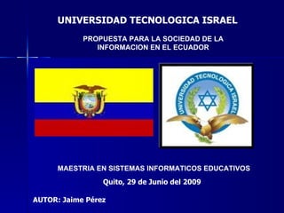 UNIVERSIDAD TECNOLOGICA ISRAEL
            PROPUESTA PARA LA SOCIEDAD DE LA
               INFORMACION EN EL ECUADOR




      MAESTRIA EN SISTEMAS INFORMATICOS EDUCATIVOS
                 Quito, 29 de Junio del 2009

AUTOR: Jaime Pérez
 