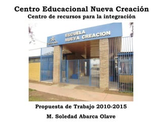 Centro Educacional Nueva Creación Centro de recursos para la integración Propuesta de Trabajo 2010-2015 M. Soledad Abarca Olave 