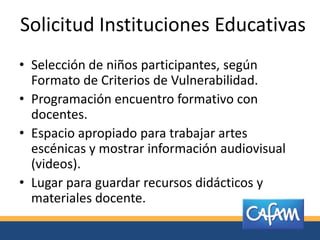 Solicitud Instituciones Educativas
• Selección de niños participantes, según
  Formato de Criterios de Vulnerabilidad.
• Programación encuentro formativo con
  docentes.
• Espacio apropiado para trabajar artes
  escénicas y mostrar información audiovisual
  (videos).
• Lugar para guardar recursos didácticos y
  materiales docente.
 