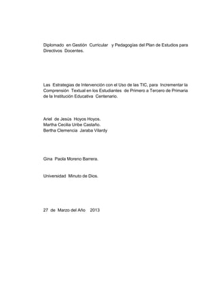 Diplomado en Gestión Curricular y Pedagogías del Plan de Estudios para
Directivos Docentes.
Las Estrategias de Intervención con el Uso de las TIC, para Incrementar la
Comprensión Textual en los Estudiantes de Primero a Tercero de Primaria
de la Institución Educativa Centenario.
Ariel de Jesús Hoyos Hoyos.
Martha Cecilia Uribe Castaño.
Bertha Clemencia Jaraba Vilardy
Gina Paola Moreno Barrera.
Universidad Minuto de Dios.
27 de Marzo del Año 2013
 