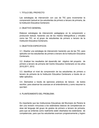 1. TITULO DEL PROYECTO
Las estrategias de intervención con uso de TIC para incrementar la
comprensión textual en los estudiantes de primero a tercero de primaria, de
la Institución Educativa Centenario
2. OBJETIVO GENERAL
Elaborar estrategias de intervención pedagógica en la comprensión y
producción textual, haciendo uso de los medios bibliográficos y virtuales
como las TIC, en el grupo de estudiantes de primero a tercero de la
Institución Educativa Centenario.
3. OBJETIVOS ESPECIFICOS
3.1. Diseñar una estrategia de intervención haciendo uso de las TIC, para
aplicarla con los estudiantes de primero a tercero de la Institución Educativa
Centenario.
3.2. Analizar los resultados del desarrollo del objetivo del proyecto de
primero a tercero de primaria del Centro Educativo Centenario en los años
2010,2011, 2012.
3.3. Identificar el nivel de comprensión de los estudiantes de primero a
tercero de primaria de la Institución Educativa Centenario a través de un
taller aplicativo.
3.4. Demostrar a través de ejercicios prácticos de lectura de textos
escritos, para observar los avances en el entendimiento y como resumen lo
que leen
4. PLANTEAMIENTO DEL PROBLEMA:
Es importante que las Instituciones Educativas del Municipio de Pereira le
den una revisión minuciosa a los estándares básicos de competencias en
área del lenguaje del grupo de grados de primero a tercero de primaria,
para que se entienda como realmente están diseñados los estándares de
competencias, para que los estudiantes avancen progresivamente y logren
 
