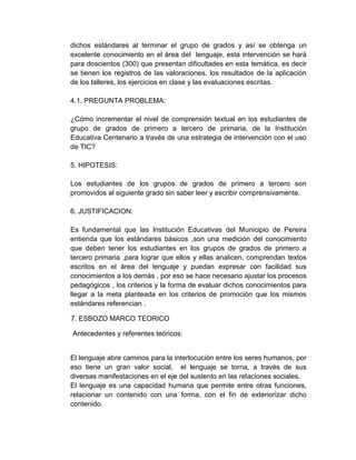 dichos estándares al terminar el grupo de grados y así se obtenga un
excelente conocimiento en el área del lenguaje, esta intervención se hará
para doscientos (300) que presentan dificultades en esta temática, es decir
se tienen los registros de las valoraciones, los resultados de la aplicación
de los talleres, los ejercicios en clase y las evaluaciones escritas.
4.1. PREGUNTA PROBLEMA:
¿Cómo incrementar el nivel de comprensión textual en los estudiantes de
grupo de grados de primero a tercero de primaria, de la Institución
Educativa Centenario a través de una estrategia de intervención con el uso
de TIC?
5. HIPOTESIS:
Los estudiantes de los grupos de grados de primero a tercero son
promovidos al siguiente grado sin saber leer y escribir comprensivamente.
6. JUSTIFICACION:
Es fundamental que las Institución Educativas del Municipio de Pereira
entienda que los estándares básicos ,son una medición del conocimiento
que deben tener los estudiantes en los grupos de grados de primero a
tercero primaria ,para lograr que ellos y ellas analicen, comprendan textos
escritos en el área del lenguaje y puedan expresar con facilidad sus
conocimientos a los demás , por eso se hace necesario ajustar los procesos
pedagógicos , los criterios y la forma de evaluar dichos conocimientos para
llegar a la meta planteada en los criterios de promoción que los mismos
estándares referencian .
7. ESBOZO MARCO TEORICO
Antecedentes y referentes teóricos:
El lenguaje abre caminos para la interlocución entre los seres humanos, por
eso tiene un gran valor social, el lenguaje se torna, a través de sus
diversas manifestaciones en el eje del sustento en las relaciones sociales.
El lenguaje es una capacidad humana que permite entre otras funciones,
relacionar un contenido con una forma, con el fin de exteriorizar dicho
contenido.
 