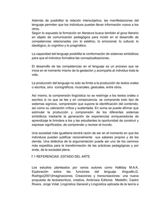 Además de posibilitar la relación intersubjetiva, las manifestaciones del
lenguaje permiten que los individuos puedan llevar información nueva a los
otros.
Según lo expuesto la formación en literatura busca también el goce literario
en objeto de comunicación pedagógica para incidir en el desarrollo de
competencias relacionadas con lo estético, lo emocional, lo cultural, lo
ideológico, lo cognitivo y lo pragmático.
La capacidad del lenguaje posibilita la conformación de sistemas simbólicos
para que el individuo formalice las conceptualizaciones.
El desarrollo de las competencias en el lenguaje es un proceso que se
inicia en el momento mismo de la gestación y acompaña al individuo toda la
vida.
La producción del lenguaje no solo se limita a la producción de textos orales
o escritos, sino iconográficos, musicales, gestuales, entre otros.
Así mismo, la comprensión lingüística no se restringe a los textos orales o
escritos si no que se lee y en consecuencia, se comprende todo tipo de
sistemas signicos, comprensión que supone la identificación del contenido,
así como su valoración crítica y sustentada. En suma se puede afirmar que
estimular la producción y comprensión de los diferentes sistemas
simbólicos mediante la generación de experiencias enriquecedoras de
aprendizaje le brindara a los y las estudiantes la oportunidad de construir y
expresar significados, de comprender y recrear el mundo.
Una sociedad más igualitaria tendrá razón de ser en el momento en que los
individuos puedan justificar racionalmente sus saberes propios y de los
demás. Una didáctica de la argumentación puede ser uno de los caminos
más expeditos para la transformación de las prácticas pedagógicas y por
ende, de la sociedad plena.
7.1 REFERENCIAS .ESTADO DEL ARTE
Los estudios planteados por varios autores como Halliday M.A.K,
Exploración sobre las funciones del lenguaje. Anguello,G.
Rodrigo(2001)Imaginaciones. Creaciones y transcreaciones: una nueva
propuesta de lectoescritura, creativa, Ambrosia Editores Medellín. Castro
Rivera, Jorge Vidal, Lingüística General y Lingüística aplicada de la teoría a
 