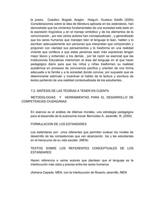 la praxis, Coeditor, Bogotá. Aragón Holguín. Gustavo Adolfo (2004)
Consideraciones sobre la idea de literatura aplicada en los estándares. han
demostrado que los cimientos fundamentales de una sociedad está dado en
la expresión lingüística y en el manejo simbólico y de los elementos de la
comunicación , por eso varios autores han conceptualizado , y generalizado
que los seres humanos que manejen bien el lenguaje lo lean, hablen y lo
escriban adecuadamente son personas que interpretan que comprenden y
proponen con claridad sus pensamientos y lo trasforma en una realidad
viviente que conlleva a que estas personas sean más expresivas tengan
mejor léxico y entiendan a los demás , por tal razón es esencial que las
Instituciones Educativas interioricen el área del lenguaje en el que hacer
pedagógico diario para que los niños y niñas trasformen su realidad
académica en procesos de convivencia pacífica y orienten de una forma
adecuada a la familia y a la sociedad donde convive, por supuesto que es
determinante estimular y incentivar el habito de la lectura y escritura de
textos partiendo de una realidad contextualizada de los estudiantes .
7.2. SINTESIS DE LAS TEORIAS A TENER EN CUENTA
METODOLOGIAS Y HERRAMIENTAS PARA EL DESARROLLO DE
COMPETENCIAS CIUDADANAS
En esencia es el análisis de dilemas morales, una estrategia pedagógica
para el desarrollo de la autonomía moral: Bermúdez A. Jaramillo R. (2000)
FORMULACION DE LOS ESTANDARES
Los estándares son unos referentes que permiten evaluar los niveles de
desarrollo de las competencias que van alcanzando los y las estudiantes
en el transcurso de su vida escolar. (MEN)
TEXTOS SOBRE LOS REFERENTES CONCEPTUALES DE LOS
ESTANDARES
Hacen referencia a varios autores que plantean que el lenguaje es la
interlocución más clara y precisa entre los seres humanos
(Adriana Cepeda MEN, con la interlocución de Rosario Jaramillo, MEN
 